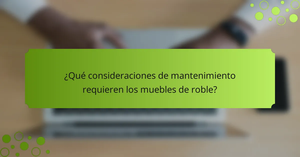 ¿Qué consideraciones de mantenimiento requieren los muebles de roble?